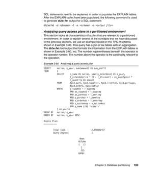 SQL statements need to be explained in order to populate the EXPLAIN tables.
After the EXPLAIN tables have been populated, the following command is used
to generate db2exfmt output for a SQL statement:
db2exfmt -d <dbname> -l -s <schema> -o <output file>

Analyzing query access plans in a partitioned environment
This section looks at characteristics of a plan that are relevant to a partitioned
environment. In order to explain several of the concepts that we have discussed
in the previous sections, we use an example based on the TPC-H schema
shown in Example 3-80. This query has a join of six tables with an aggregation.
The db2exfmt tool output that formats the information from the EXPLAIN tables is
shown in Example 3-80, too. The number in parentheses beneath the operator is
the operator number. The number above the operator is the cardinality relevant to
the operation.

Example 3-80 Analyzing a query access plan
SELECT      nation, o_year, sum(amount) AS sum_profit
FROM        (
            SELECT      n_name AS nation, year(o_orderdate) AS o_year,
                        l_extendedprice * (1 - l_discount) - ps_supplycost *
                        l_quantity AS amount
            FROM        tpcd.part, tpcd.supplier, tpcd.lineitem, tpcd.partsupp,
                        tpcd.orders, tpcd.nation
            WHERE       s_suppkey = l_suppkey
                        AND ps_suppkey = l_suppkey
                        AND ps_partkey = l_partkey
                        AND p_partkey = l_partkey
                        AND o_orderkey = l_orderkey
                        AND s_nationkey = n_nationkey
                        AND p_name LIKE '%coral%'
            ) AS profit
GROUP BY    nation, o_year
ORDER BY    nation, o_year DESC

Access Plan:
-----------

         Total Cost:                     2.99008e+07
         Query Degree:                   1

                                Rows
                              RETURN
                              (    1)
                                 |
                                 225
                              GRPBY



                                             Chapter 3. Database partitioning   103
 