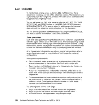 3.5.3 Rebalancer
               To maintain data striping across containers, DB2 might determine that a
               rebalance is necessary and kick off the rebalancer process. The rebalancer runs
               asynchronously in the background, and data in the table space is still accessible
               to applications during this process.

               You can add space to a DMS table space by using the ADD, ADD TO STRIPE
               SET, EXTEND, and RESIZE options of the ALTER TABLESPACE statement.
               BEGIN NEW STRIPE SET is another option for adding space, but because it
               does not result in a rebalance, we do not include it in this discussion.

               You can remove space from a DMS table space by using the DROP, REDUCE,
               and RESIZE options of the ALTER TABLESPACE statement.

               Table space map
               Each DMS table space has a “map” that describes how containers are positioned
               within the logical address space of the table space. This table space map is used
               to convert table space-relative page numbers to physical disk locations. During
               the rebalance, extents are physically moved from one location on disk to another
               location and the internal table space map is updated to point to the new spot.

               All of the examples in this section use either a pictorial representation, a list of
               ranges (table space map), or a combination of both to describe container
               configurations.

               In the pictorial representation:
                  Each container is shown as a vertical bar of extents and the order of the
                  extents is determined by the container IDs (0 to N, with 0 on the left).
                  Extent numbers might be listed in several of the examples, but they are not
                  necessary after you learn the basics.
                  A stripe is a horizontal cross section of the containers, and a stripe is one
                  extent thick. There is always at least one stripe set in a table space and it is
                  stripe set #0.
                  Consecutive stripes that have the identical container configurations (that is,
                  the same number of containers and the exact same container IDs within it)
                  make up a range. There is always at least one range in a table space,
                  because you must have at least one container.

               The following fields exist for each range:
                  Stripe set is the number of the stripe set in which the range exists.
                  Stripe set offset is the stripe in which the range’s stripe set starts.
                  Maximum extent is the highest extent mapped by the range.


106   Database Partitioning, Table Partitioning, and MDC for DB2 9
 