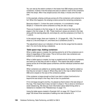 You can see by the extent numbers in the boxes how DB2 stripes across these
               containers. It starts in the first stripe and uses an extent in each of the containers
               within the stripe. After it has striped across one stripe, it moves onto the next
               one.

               In this example, striping continues across all of the containers until container 2 is
               full. When this happens, the striping is done across the remaining containers.

               Because stripes 0 - 2 share the same containers, it is considered a range.
               Stripes 3 - 4 share the same containers so they are also a range.

               There are 9 extents in the first range, (0 - 8), which means that there are 90
               pages in the first range, (0 - 89). These maximum values are stored in the map
               along with the starting stripe (0), end stripe (2), and the containers (3 of them: 0,
               1, and 2).

               In the second range, there are 4 extents, 9 - 12 (pages 90 - 129). The starting
               stripe is 3, the end stripe is 4, and there are 2 containers (0 and 1).

               The adjustment value is an indication of how far into the range that the extents
               start. It is non-0 only during a rebalance.

               Table space map: Adding containers
               When a table space is created, the starting points for all of the containers are in
               stripe 0 (regardless of their sizes). This is not true when new containers are
               added to an existing table space.

               When a table space is created, its map is created and all of the given containers
               are lined up so that they all start in stripe 0. This means that data is striped
               evenly across all of the table space containers until the individual containers start
               filling up.

               When containers are added to an existing table space, they might be added so
               that they do not start in stripe 0. Where they start in the map is determined by
               DB2 and is based on the size of the containers added.

               If the container is large enough so that it can start in stripe 0 and end at or
               beyond the last stripe in the map, that is how it is positioned.

               If it is not large enough to do this, it is placed so that it ends in the last stripe of
               the map. This means that it does not start in stripe 0. This is done to minimize or
               avoid rebalancing. We discuss more information about determining when a
               rebalance is needed in the “Rebalancing” on page 114.

               Using the table space created in Example 3-81 on page 107, Figure 3-12 on
               page 109 shows three examples of adding one new container to it.



108   Database Partitioning, Table Partitioning, and MDC for DB2 9
 