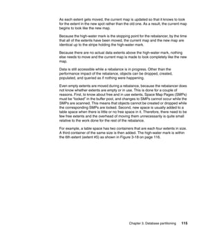 As each extent gets moved, the current map is updated so that it knows to look
for the extent in the new spot rather than the old one. As a result, the current map
begins to look like the new map.

Because the high-water mark is the stopping point for the rebalancer, by the time
that all of the extents have been moved, the current map and the new map are
identical up to the stripe holding the high-water mark.

Because there are no actual data extents above the high-water mark, nothing
else needs to move and the current map is made to look completely like the new
map.

Data is still accessible while a rebalance is in progress. Other than the
performance impact of the rebalance, objects can be dropped, created,
populated, and queried as if nothing were happening.

Even empty extents are moved during a rebalance, because the rebalancer does
not know whether extents are empty or in use. This is done for a couple of
reasons. First, to know about free and in use extents, Space Map Pages (SMPs)
must be “locked” in the buffer pool, and changes to SMPs cannot occur while the
SMPs are scanned. This means that objects cannot be created or dropped while
the corresponding SMPs are locked. Second, new space is usually added to a
table space when there is little or no free space in it. Therefore, there need to be
few free extents and the overhead of moving them unnecessarily is quite small
relative to the work done for the rest of the rebalance.

For example, a table space has two containers that are each four extents in size.
A third container of the same size is then added. The high-water mark is within
the 6th extent (extent #5) as shown in Figure 3-18 on page 116.




                                              Chapter 3. Database partitioning   115
 