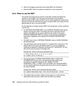 What is the logging requirement when large MQTs are refreshed?
                  Does the MQT need to be system-maintained or user-maintained?


3.6.3 When to use the MQT
               This section discusses the two portions of the SQL compiler that determine
               whether to use an MQT. First, the query rewrite portion must be able to
               determine that an MQT exists and that it can be used to satisfy the current query.
               Second, the optimizer examines the costs of using the MQT and makes the final
               determination to use or not use the MQT.

               For the optimizer to consider using an MQT in the access plan, certain conditions
               must be met:
                  For REFRESH DEFERRED MQTs, the CURRENT REFRESH AGE special
                  register must be set to ANY. This setting informs the optimizer that any
                  version of the MQT can be used to determine the answer to the query.
                  REFRESH IMMEDIATE MQTs are always current and are candidates for
                  optimization regardless of the setting of the CURENT REFRESH AGE
                  register.
                  The MQT must not be in REFRESH PENDING mode or CHECK PENDING
                  NO ACCESS state.
                  The optimization level must be equal to 2, or greater than or equal to 5. The
                  default value for the query optimization level is 5. It can be changed by
                  updating the database configuration parameter DFT_QUERYOPT. You can
                  also set the value as shown in Example 3-82.

                  Example 3-82 Set the current query optimization level
                  -- Valid values are 0, 1, 2, 3, 5, 7, and 9
                  SET CURRENT QUERY OPTIMATION 7

                  The special register CURRENT MAINTAINED TABLE TYPES FOR
                  OPTIMIZATION must be set for the appropriate type of MQT to be
                  considered. Acceptable settings are ALL, NONE, SYSTEM,
                  FEDERATED_TOOL, or USER. If set to SYSTEM, user-maintained MQTs
                  are not used for optimizing. Example 3-83 shows how to set this register to
                  the value SYSTEM.

                  Example 3-83 Set the current maintained table types register
                  SET CURRENT MAINTAINED TABLE TYPES FOR OPTIMIZATION = SYSTEM

                  The isolation level currently in effect must be equal to or lower than the
                  optimization level that was in effect when the MQT was created.



120   Database Partitioning, Table Partitioning, and MDC for DB2 9
 