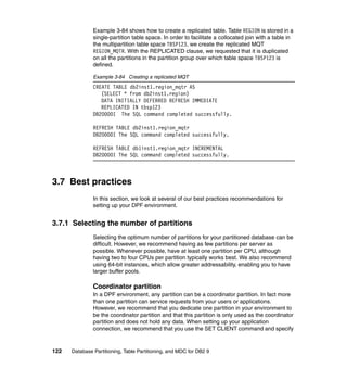 Example 3-84 shows how to create a replicated table. Table REGION is stored in a
               single-partition table space. In order to facilitate a collocated join with a table in
               the multipartition table space TBSP123, we create the replicated MQT
               REGION_MQTR. With the REPLICATED clause, we requested that it is duplicated
               on all the partitions in the partition group over which table space TBSP123 is
               defined.

               Example 3-84 Creating a replicated MQT
               CREATE TABLE db2inst1.region_mqtr AS
                  (SELECT * from db2inst1.region)
                  DATA INITIALLY DEFERRED REFRESH IMMEDIATE
                  REPLICATED IN tbsp123
               DB20000I The SQL command completed successfully.

               REFRESH TABLE db2inst1.region_mqtr
               DB20000I The SQL command completed successfully.

               REFRESH TABLE db1inst1.region_mqtr INCREMENTAL
               DB20000I The SQL command completed successfully.



3.7 Best practices
               In this section, we look at several of our best practices recommendations for
               setting up your DPF environment.


3.7.1 Selecting the number of partitions
               Selecting the optimum number of partitions for your partitioned database can be
               difficult. However, we recommend having as few partitions per server as
               possible. Whenever possible, have at least one partition per CPU, although
               having two to four CPUs per partition typically works best. We also recommend
               using 64-bit instances, which allow greater addressability, enabling you to have
               larger buffer pools.

               Coordinator partition
               In a DPF environment, any partition can be a coordinator partition. In fact more
               than one partition can service requests from your users or applications.
               However, we recommend that you dedicate one partition in your environment to
               be the coordinator partition and that this partition is only used as the coordinator
               partition and does not hold any data. When setting up your application
               connection, we recommend that you use the SET CLIENT command and specify


122   Database Partitioning, Table Partitioning, and MDC for DB2 9
 
