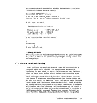 the coordinator node in the command. Example 3-85 shows the usage of the
           command to connect to a specific partition.

           Example 3-85 SET CLIENT command
           $ db2 set client connect_dbpartitionnum 3
           DB20000I The SET CLIENT command completed successfully.

           $ db2 connect to testdb

              Database Connection Information

            Database server            = DB2/AIX64 9.1.2
            SQL authorization ID       = DB2INST1
            Local database alias       = TESTDB

           $ db2 "values(current dbpartitionnum)"

           1
           -----------
                     3
           1 record(s) selected.


           Catalog partition
           The catalog partition is the database partition that stores the system catalogs for
           the partitioned database. We recommend separating the catalog partition from
           the data partitions.


3.7.2 Distribution key selection
           Correct distribution key selection is essential to help you ensure that data is
           distributed evenly across partitions. This in turn can help with workload
           distribution. You need to take into account the join strategies used, the type of
           tables that are accessed, and the types of queries issued against the tables.

           When choosing the distribution key, try to include columns that are frequently
           used for joins to increase the number of collocated joins. Include columns that
           are often used in a GROUP BY clause. Choose a column with a high number of
           distinct values. If the column has a limited number of distinct values, extremely
           few hashing numbers are generated. This increases the possibility of data skew
           and, therefore, a workload imbalance. Having a partitioning key that consists of
           four or more columns can cause performance issues because of the number of
           hashing values that are generated. Always choose your own distribution key
           rather than letting DB2 use the default distribution key if one is not specified.


                                                        Chapter 3. Database partitioning   123
 