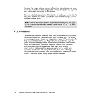 Consider that integer columns are more efficient than character columns, which
               in turn are more efficient than using decimal columns. The partitioning key must
               be a subset of the primary key or unique index.

               Remember that after you select a distribution key for a table, you cannot alter the
               key unless the table is in a table space that is associated with a single-partition
               database partition group.

                Note: Creation of a multiple-partition table that contains only long data types
                (LONG VARCHAR, LONG VARGRAPHIC, BLOB, CLOB, or DBCLOB) is not
                supported.


3.7.3 Collocation
               Tables that are collocated are stored in the same database partition group that
               allows the processing of a query within the same logical partition. This avoids
               unnecessary movement of data over the partitions in your DPF environment. To
               help ensure table collocation, use the join columns as partitioning keys. The
               joined tables can then be placed in table spaces that share the same partition
               group. The joined tables’ partitioning keys must have the same number of
               columns and corresponding data types. Try to place small tables in
               single-partition database partition groups, except when you want to take
               advantage of collocation with a larger table. Also, try to avoid extending
               medium-sized tables across too many database partitions. Performance might
               suffer if a mid-sized table is spread across too many partitions.




124   Database Partitioning, Table Partitioning, and MDC for DB2 9
 