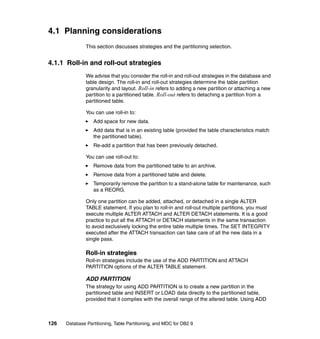 4.1 Planning considerations
               This section discusses strategies and the partitioning selection.


4.1.1 Roll-in and roll-out strategies
               We advise that you consider the roll-in and roll-out strategies in the database and
               table design. The roll-in and roll-out strategies determine the table partition
               granularity and layout. Roll-in refers to adding a new partition or attaching a new
               partition to a partitioned table. Roll-out refers to detaching a partition from a
               partitioned table.

               You can use roll-in to:
                  Add space for new data.
                  Add data that is in an existing table (provided the table characteristics match
                  the partitioned table).
                  Re-add a partition that has been previously detached.

               You can use roll-out to:
                  Remove data from the partitioned table to an archive.
                  Remove data from a partitioned table and delete.
                  Temporarily remove the partition to a stand-alone table for maintenance, such
                  as a REORG.

               Only one partition can be added, attached, or detached in a single ALTER
               TABLE statement. If you plan to roll-in and roll-out multiple partitions, you must
               execute multiple ALTER ATTACH and ALTER DETACH statements. It is a good
               practice to put all the ATTACH or DETACH statements in the same transaction
               to avoid exclusively locking the entire table multiple times. The SET INTEGRITY
               executed after the ATTACH transaction can take care of all the new data in a
               single pass.

               Roll-in strategies
               Roll-in strategies include the use of the ADD PARTITION and ATTACH
               PARTITION options of the ALTER TABLE statement.

               ADD PARTITION
               The strategy for using ADD PARTITION is to create a new partition in the
               partitioned table and INSERT or LOAD data directly to the partitioned table,
               provided that it complies with the overall range of the altered table. Using ADD



126   Database Partitioning, Table Partitioning, and MDC for DB2 9
 