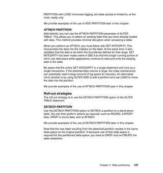 PARTITION with LOAD minimizes logging, but table access is limited to, at the
most, ready only.

We provide examples of the use of ADD PARTITION later in this chapter.

ATTACH PARTITION
Alternatively, you can use the ATTACH PARTITION parameter of ALTER
TABLE. This allows you to attach an existing table that you have already loaded
with data. This method provides minimal disruption when accessing a table.

When you perform an ATTACH, you must follow with SET INTEGRITY. This
incorporates the data into the indexes on the table. At the same time, it also
validates that the data is all within the boundaries defined for that range. SET
INTEGRITY has been made online in DB2 9 so that this longer running portion of
roll-in can take place while applications continue to read and write the existing
data in the table.

Be aware that the online SET INTEGRITY is a single statement and runs as a
single transaction. If the attached data volume is large, the index maintenance
can potentially need a large amount of log space for recovery. An alternative
roll-in solution is by using ALTER ADD to add a partition and use LOAD to move
the data into the partition.

We provide examples of the use of ATTACH PARTITION later in this chapter.

Roll-out strategies
The roll-out strategy is to use the DETACH PARTITION option of the ALTER
TABLE statement.

DETACH PARTITION
Use the DETACH PARTITION option to DETACH a partition to a stand-alone
table. You can then perform actions as required, such as REORG, EXPORT
data, DROP or prune data, and re-ATTACH.

We provide examples of the use of DETACH PARTITION later in this chapter.

Note that the new table resulting from the detached partition resides in the same
table space as the original partition. If exclusive use of that table space is
required for the partitioned table space, you have to DROP and re-CREATE the
table elsewhere.




                                                Chapter 4. Table partitioning   127
 