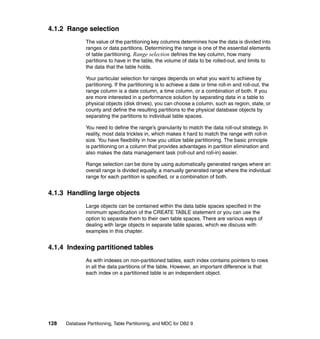 4.1.2 Range selection
               The value of the partitioning key columns determines how the data is divided into
               ranges or data partitions. Determining the range is one of the essential elements
               of table partitioning. Range selection defines the key column, how many
               partitions to have in the table, the volume of data to be rolled-out, and limits to
               the data that the table holds.

               Your particular selection for ranges depends on what you want to achieve by
               partitioning. If the partitioning is to achieve a date or time roll-in and roll-out, the
               range column is a date column, a time column, or a combination of both. If you
               are more interested in a performance solution by separating data in a table to
               physical objects (disk drives), you can choose a column, such as region, state, or
               county and define the resulting partitions to the physical database objects by
               separating the partitions to individual table spaces.

               You need to define the range’s granularity to match the data roll-out strategy. In
               reality, most data trickles in, which makes it hard to match the range with roll-in
               size. You have flexibility in how you utilize table partitioning. The basic principle
               is partitioning on a column that provides advantages in partition elimination and
               also makes the data management task (roll-out and roll-in) easier.

               Range selection can be done by using automatically generated ranges where an
               overall range is divided equally, a manually generated range where the individual
               range for each partition is specified, or a combination of both.


4.1.3 Handling large objects
               Large objects can be contained within the data table spaces specified in the
               minimum specification of the CREATE TABLE statement or you can use the
               option to separate them to their own table spaces. There are various ways of
               dealing with large objects in separate table spaces, which we discuss with
               examples in this chapter.


4.1.4 Indexing partitioned tables
               As with indexes on non-partitioned tables, each index contains pointers to rows
               in all the data partitions of the table. However, an important difference is that
               each index on a partitioned table is an independent object.




128   Database Partitioning, Table Partitioning, and MDC for DB2 9
 