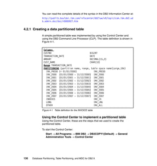 You can read the complete details of the syntax in the DB2 Information Center at:
               http://publib.boulder.ibm.com/infocenter/db2luw/v9/topic/com.ibm.db2.ud
               b.admin.doc/doc/r0000927.htm


4.2.1 Creating a data partitioned table
               A simple partitioned table was implemented by using the Control Center and
               using the DB2 Command Line Processor (CLP). The table definition is shown in
               Figure 4-1.


                Columns
                CUSTNO                              BIGINT
                TRANSACTION_DATE                    DATE
                AMOUNT                              DECIMAL(15,2)
                CUST_NAME                           CHAR(10)
                Range TRANSACTION_DATE
                PARTITIONING (partition name, range, table space name(Large,16k)
                  INV_PRE00 (< 01/01/2000)             INV_PRE00
                  INV_2000 (01/01/2000 - 31/12/2000) INV_2000
                  INV_2001 (01/01/2001 - 31/12/2001) INV_2001
                  INV_2002 (01/01/2002 - 31/12/2002) INV_2002
                  INV_2003 (01/01/2003 - 31/12/2003) INV_2003
                  INV_2004 (01/01/2004 - 31/12/2004) INV_2004
                  INV_2005 (01/01/2005 - 31/12/2005) INV_2005
                  INV_2006 (01/01/2006 - 31/12/2006) INV_2006
                  INV_2007 (01/01/2007 - 31/12/2007) INV_2007
                  INDEXES                              INV_IX
                  LONG                                 INV_LNG
                  OTHER                                INV_ALL
               Figure 4-1 Table definition for the INVOICE table


               Using the Control Center to implement a partitioned table
               Using the Control Center, these are the steps that we used to create the
               partitioned table.

               To start the Control Center:
                  Start → All Programs → IBM DB2 → DB2COPY1(Default) → General
                  Administration Tools → Control Center




130   Database Partitioning, Table Partitioning, and MDC for DB2 9
 