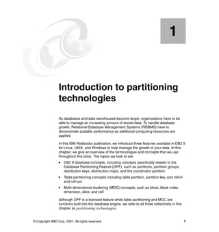 1


    Chapter 1.   Introduction to partitioning
                 technologies
                 As databases and data warehouses become larger, organizations have to be
                 able to manage an increasing amount of stored data. To handle database
                 growth, Relational Database Management Systems (RDBMS) have to
                 demonstrate scalable performance as additional computing resources are
                 applied.

                 In this IBM Redbooks publication, we introduce three features available in DB2 9
                 for Linux, UNIX, and Windows to help manage the growth of your data. In this
                 chapter, we give an overview of the terminologies and concepts that we use
                 throughout this book. The topics we look at are:
                     DB2 9 database concepts, including concepts specifically related to the
                     Database Partitioning Feature (DPF), such as partitions, partition groups,
                     distribution keys, distribution maps, and the coordinator partition
                     Table partitioning concepts including table partition, partition key, and roll-in
                     and roll-out
                     Multi-dimensional clustering (MDC) concepts, such as block, block index,
                     dimension, slice, and cell

                 Although DPF is a licensed feature while table partitioning and MDC are
                 functions built into the database engine, we refer to all three collectively in this
                 chapter as partitioning technologies.


© Copyright IBM Corp. 2007. All rights reserved.                                                         1
 