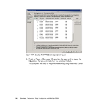 Figure 4-11 Creating the INVOICE table: Specify table space

               6. Finally, in Figure 4-12 on page 139, you have the opportunity to review the
                  SQL actions that are performed when you complete the task.
                  This completes the setup of the partitioned table by using the Control Center.




138   Database Partitioning, Table Partitioning, and MDC for DB2 9
 