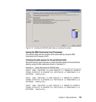Figure 4-12 Creating the INVOICE table: Step six, reviewing the actions


Using the DB2 Command Line Processor
This section deals with the creation of the same table by using the DB2
Command Line Processor (CLP).

Creating the table spaces for the partitioned table
We performed the same exercise to create the table spaces for the partitioned
table by using the SQL statements shown in Example 4-1.

Example 4-1 Create table spaces for INVOICE table
CREATE LARGE TABLESPACE inv_pre00 PAGESIZE 4 K MANAGED BY AUTOMATIC
STORAGE EXTENTSIZE 16 OVERHEAD 10.5 PREFETCHSIZE 16 TRANSFERRATE 0.14
BUFFERPOOL ibmdefaultbp ;

CREATE LARGE TABLESPACE inv_2000 PAGESIZE 4 K MANAGED BY AUTOMATIC
STORAGE EXTENTSIZE 16 OVERHEAD 10.5 PREFETCHSIZE 16 TRANSFERRATE 0.14
BUFFERPOOL ibmdefaultbp ;

CREATE LARGE TABLESPACE inv_2001 PAGESIZE 4 K MANAGED BY AUTOMATIC
STORAGE EXTENTSIZE 16 OVERHEAD 10.5 PREFETCHSIZE 16 TRANSFERRATE 0.14
BUFFERPOOL ibmdefaultbp ;




                                                   Chapter 4. Table partitioning   139
 
