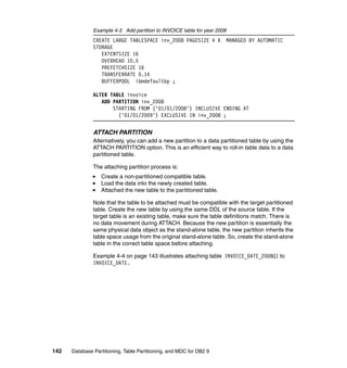 Example 4-3 Add partition to INVOICE table for year 2008
               CREATE LARGE TABLESPACE inv_2008 PAGESIZE 4 K              MANAGED BY AUTOMATIC
               STORAGE
                  EXTENTSIZE 16
                  OVERHEAD 10.5
                  PREFETCHSIZE 16
                  TRANSFERRATE 0.14
                  BUFFERPOOL ibmdefaultbp ;

               ALTER TABLE invoice
                  ADD PARTITION inv_2008
                      STARTING FROM ('01/01/2008') INCLUSIVE ENDING AT
                        ('01/01/2009') EXCLUSIVE IN inv_2008 ;


               ATTACH PARTITION
               Alternatively, you can add a new partition to a data partitioned table by using the
               ATTACH PARTITION option. This is an efficient way to roll-in table data to a data
               partitioned table.

               The attaching partition process is:
                  Create a non-partitioned compatible table.
                  Load the data into the newly created table.
                  Attached the new table to the partitioned table.

               Note that the table to be attached must be compatible with the target partitioned
               table. Create the new table by using the same DDL of the source table. If the
               target table is an existing table, make sure the table definitions match. There is
               no data movement during ATTACH. Because the new partition is essentially the
               same physical data object as the stand-alone table, the new partition inherits the
               table space usage from the original stand-alone table. So, create the stand-alone
               table in the correct table space before attaching.

               Example 4-4 on page 143 illustrates attaching table INVOICE_DATE_2008Q1 to
               INVOICE_DATE.




142   Database Partitioning, Table Partitioning, and MDC for DB2 9
 