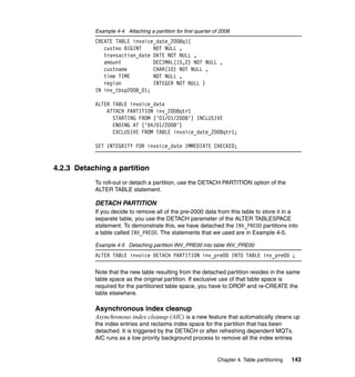 Example 4-4 Attaching a partition for first quarter of 2008
           CREATE TABLE invoice_date_2008q1(
              custno BIGINT    NOT NULL ,
              transaction_date DATE NOT NULL ,
              amount           DECIMAL(15,2) NOT NULL ,
              custname         CHAR(10) NOT NULL ,
              time TIME        NOT NULL ,
              region           INTEGER NOT NULL )
           IN inv_tbsp2008_01;

           ALTER TABLE invoice_date
               ATTACH PARTITION inv_2008qtr1
                 STARTING FROM ('01/01/2008') INCLUSIVE
                 ENDING AT ('04/01/2008')
                 EXCLUSIVE FROM TABLE invoice_date_2008qtr1;

           SET INTEGRITY FOR invoice_date IMMEDIATE CHECKED;


4.2.3 Detaching a partition
           To roll-out or detach a partition, use the DETACH PARTITION option of the
           ALTER TABLE statement.

           DETACH PARTITION
           If you decide to remove all of the pre-2000 data from this table to store it in a
           separate table, you use the DETACH parameter of the ALTER TABLESPACE
           statement. To demonstrate this, we have detached the INV_PRE00 partitions into
           a table called INV_PRE00. The statements that we used are in Example 4-5.

           Example 4-5 Detaching partition INV_PRE00 into table INV_PRE00
           ALTER TABLE invoice DETACH PARTITION inv_pre00 INTO TABLE inv_pre00 ;

           Note that the new table resulting from the detached partition resides in the same
           table space as the original partition. If exclusive use of that table space is
           required for the partitioned table space, you have to DROP and re-CREATE the
           table elsewhere.

           Asynchronous index cleanup
           Asynchronous index cleanup (AIC) is a new feature that automatically cleans up
           the index entries and reclaims index space for the partition that has been
           detached. It is triggered by the DETACH or after refreshing dependent MQTs.
           AIC runs as a low priority background process to remove all the index entries


                                                                Chapter 4. Table partitioning   143
 