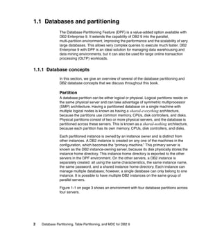 1.1 Databases and partitioning
                The Database Partitioning Feature (DPF) is a value-added option available with
                DB2 Enterprise 9. It extends the capability of DB2 9 into the parallel,
                multi-partition environment, improving the performance and the scalability of very
                large databases. This allows very complex queries to execute much faster. DB2
                Enterprise 9 with DPF is an ideal solution for managing data warehousing and
                data mining environments, but it can also be used for large online transaction
                processing (OLTP) workloads.


1.1.1 Database concepts
                In this section, we give an overview of several of the database partitioning and
                DB2 database concepts that we discuss throughout this book.

                Partition
                A database partition can be either logical or physical. Logical partitions reside on
                the same physical server and can take advantage of symmetric multiprocessor
                (SMP) architecture. Having a partitioned database on a single machine with
                multiple logical nodes is known as having a shared-everything architecture,
                because the partitions use common memory, CPUs, disk controllers, and disks.
                Physical partitions consist of two or more physical servers, and the database is
                partitioned across these servers. This is known as a shared-nothing architecture,
                because each partition has its own memory, CPUs, disk controllers, and disks.

                Each partitioned instance is owned by an instance owner and is distinct from
                other instances. A DB2 instance is created on any one of the machines in the
                configuration, which becomes the “primary machine.” This primary server is
                known as the DB2 instance-owning server, because its disk physically stores the
                instance home directory. This instance home directory is exported to the other
                servers in the DPF environment. On the other servers, a DB2 instance is
                separately created: all using the same characteristics, the same instance name,
                the same password, and a shared instance home directory. Each instance can
                manage multiple databases; however, a single database can only belong to one
                instance. It is possible to have multiple DB2 instances on the same group of
                parallel servers.

                Figure 1-1 on page 3 shows an environment with four database partitions across
                four servers.




2   Database Partitioning, Table Partitioning, and MDC for DB2 9
 
