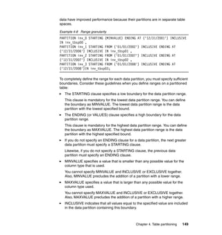 data have improved performance because their partitions are in separate table
spaces.

Example 4-8 Range granularity
PARTITION inv_0 STARTING (MINVALUE) ENDING AT ('12/31/2001') INCLUSIVE
IN inv_tbsp00 ,
PARTITION inv_1 STARTING FROM ('01/01/2002') INCLUSIVE ENDING AT
('12/31/2006') INCLUSIVE IN inv_tbsp01 ,
PARTITION inv_2 STARTING FROM ('01/01/2007') INCLUSIVE ENDING AT
('12/31/2007') INCLUSIVE IN inv_tbsp02 ,
PARTITION inv_3 STARTING FROM ('01/01/2008') INCLUSIVE ENDING AT
('12/31/2008')IN inv_tbsp03;

To completely define the range for each data partition, you must specify sufficient
boundaries. Consider these guidelines when you define ranges on a partitioned
table:
   The STARTING clause specifies a low boundary for the data partition range.
   This clause is mandatory for the lowest data partition range. You can define
   the boundary as MINVALUE. The lowest data partition range is the data
   partition with the lowest specified bound.
   The ENDING (or VALUES) clause specifies a high boundary for the data
   partition range.
   This clause is mandatory for the highest data partition range. You can define
   the boundary as MAXVALUE. The highest data partition range is the data
   partition with the highest specified bound.
   If you do not specify an ENDING clause for a data partition, the next greater
   data partition must specify a STARTING clause.
   Likewise, if you do not specify a STARTING clause, the previous data
   partition must specify an ENDING clause.
   MINVALUE specifies a value that is smaller than any possible value for the
   column type that is used.
   You cannot specify MINVALUE and INCLUSIVE or EXCLUSIVE together.
   Also, MINVALUE precludes the addition of a partition with a lower range.
   MAXVALUE specifies a value that is larger than any possible value for the
   column type used.
   You cannot specify MAXVALUE and INCLUSIVE or EXCLUSIVE together.
   Also, MAXVALUE precludes the addition of a partition with a higher range.
   INCLUSIVE indicates that all values equal to the specified value are included
   in the data partition containing this boundary.



                                                 Chapter 4. Table partitioning   149
 