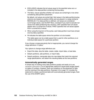 EXCLUSIVE indicates that all values equal to the specified value are not
                  included in the data partition containing this boundary.
                  The NULL clause specifies whether null values are sorted high or low when
                  considering data partition placement.
                  By default, null values are sorted high. Null values in the table partitioning key
                  columns are treated as positive infinity and are placed in a range ending at
                  MAXVALUE. If no data partition is defined, null values are considered
                  out-of-range values. Use the NOT NULL constraint if you want to exclude null
                  values from table partitioning key columns. LAST specifies that null values
                  appear last in a sorted list of values. FIRST specifies that null values appear
                  first in a sorted list of values.
                  When using the long form of the syntax, each data partition must have at least
                  one boundary specified.
                  IN indicates the table space where the partition is to be located.
                  This table space can be a table space that is used for other partitions or an
                  individual table space for a particular partition.

               If you choose a range granularity that is inappropriate, you cannot change the
               range definitions “in place.”

               Your options to change range definitions are:
                  Export the data, drop the table, create a table, import data, or load data.
                  Detach partitions, add partitions, or import data.
                  Detach partitions, manipulate data into new tables that match the required
                  range specifications, and attach the resulting tables as the new partitions.

               Automatically generated ranges
               A simple way of creating many data partitions quickly and easily is to use
               automatic generation. It is an appropriate method for equal-sized ranges based
               on dates or numbers. However, there are limitations on the placement of data
               and the naming of the data partitions. Example 4-9 on page 151 includes the
               statement to create a partitioned table with automatically generated ranges. Note
               the use of the EVERY option.




150   Database Partitioning, Table Partitioning, and MDC for DB2 9
 