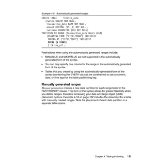 Example 4-9 Automatically generated ranges
CREATE TABLE     invoice_auto
   (custno BIGINT NOT NULL,
    transaction_date DATE NOT NULL,
    amount DECIMAL (15, 2) NOT NULL ,
    custname CHARACTER (10) NOT NULL)
PARTITION BY RANGE (transaction_date NULLS LAST)
    (STARTING FROM ('01/01/2000') INCLUSIVE
     ENDING AT ('12/31/2007') INCLUSIVE
     EVERY (1 YEARS)
     ) IN inv_all ;

Restrictions when using the automatically generated ranges include:
   MINVALUE and MAXVALUE are not supported in the automatically
   generated form of the syntax.
   You can only specify one column for the range in the automatically generated
   form of the syntax.
   Tables that you create by using the automatically generated form of the
   syntax (containing the EVERY clause) are constrained to use a numeric,
   date, or time type for the table partitioning key.

Manually generated ranges
Manual generation creates a new data partition for each range listed in the
PARTITION BY clause. This form of the syntax allows for greater flexibility when
you define ranges, therefore increasing your data and large object (LOB)
placement options. Example 4-10 on page 152 includes the statement for a table
with manually created ranges. Note the placement of each data partition in a
separate table space.




                                               Chapter 4. Table partitioning   151
 