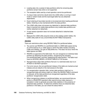 Loading data into a subset of data partitions while the remaining data
                  partitions remain fully online is not supported.
                  The exception table used by a load operation cannot be partitioned.
                  A unique index cannot be rebuilt when the LOAD utility is running in insert
                  mode or restart mode and the load target table has any detached
                  dependents.
                  Exact ordering of input data records is not preserved when loading partitioned
                  tables. Ordering is only maintained within the data partition.
                  The LOAD utility does not access any detached or attached data partitions.
                  Data is inserted into visible data partitions only (visible data partitions are
                  neither attached nor detached).
                  A load replace operation does not truncate detached or attached data
                  partitions.
                  Because the LOAD utility acquires locks on the catalog system tables, the
                  LOAD utility waits for any uncommitted ALTER TABLE transactions.

               REORG
               There are restrictions when using REORG TABLE for partitioned tables:
                  You cannot use REORG on a partitioned table in a DMS table space during
                  an online backup of any table space in which the table resides (including
                  LOBs and indexes). You get an SQL2048 error. This does not occur when the
                  table spaces are SMS.
                  REORG is supported at the table level. You can reorganize an individual data
                  partition by detaching the data partition, reorganizing the resulting
                  non-partitioned table, and then reattaching the data partition. The table must
                  have an ACCESS_MODE in SYSCAT.TABLES of Full Access.
                  Reorganization skips data partitions that are in a restricted state due to an
                  ATTACH or DETACH operation.
                  If an error occurs, the non-partitioned indexes of the table are marked as bad
                  indexes and are rebuilt on the next access to the table.
                  If a reorganization operation fails, certain data partitions might be in a
                  reorganized state and others might not. When the REORG TABLE command
                  is reissued, all the data partitions are reorganized regardless of the data
                  partitions’ reorganization state.
                  When reorganizing indexes on partitioned tables, we recommend that you
                  perform a RUNSTATS operation after asynchronous index cleanup is
                  complete in order to generate accurate index statistics in the presence of
                  detached data partitions. To determine whether there are detached data
                  partitions in the table, you can check the status field in



160   Database Partitioning, Table Partitioning, and MDC for DB2 9
 