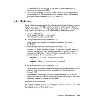 SYSDATAPARTITIONS and look for the value “I” (index cleanup) or “D”
             (detached with dependent MQT).
             The REORG INDEXES or REORG TABLE command is not supported on a
             partitioned table in ALLOW WRITE or ALLOW READ modes (except when
             CLEANUP ONLY is specified for REORG INDEXES).


4.3.2 DB2 Explain
          Visual explain provides detailed information about which data partitions are used
          when a query is run. The db2exfmt command also provides details indicating
          which partitions are used when a query takes place. Example 4-16 contains the
          output when DB2 Explain has been used to analyze the following query:
             SELECT * FROM INVOICE
             WHERE TRANSACTION_DATE >='01/01/2000'
             AND TRANSACTION_DATE<='12/31/2000'
             Table partition label (circled in Example 4-16)
             In the access plan, table partitioned tables are labeled with the tag
             DP-TABLE.
             List of data partitions accessed (circled in Example 4-16)
             Look for “List of data partitions accessed” to see which partitions are to be
             scanned after irrelevant ones have been excluded by partition elimination. In
             this example in Example 4-16, the information provided indicates that one
             partition (partition 3) was used in the scan.
                DPLSTPRT: (List of data partitions accessed)
                   3
                DPNUMPRT: (Number of data partitions accessed)
                   1
             DP Elim Predicates (circled in Example 4-16)
             When partition elimination is used, you can see the boundaries of the ranges
             scanned in the “Predicates” section labeled with DP Elim Predicates in
             Example 4-16.
             Notice that the terminology used is the same terminology that is used for
             index scans. Here, you can see start and stop predicates from your query that
             delimit the portions of the table that is scanned.

          Example 4-16 db2exfmt output
          DB2 Universal Database Version 9.1, 5622-044 (c) Copyright IBM Corp. 1991, 2006
          Licensed Material - Program Property of IBM
          IBM DATABASE 2 Explain Table Format Tool




                                                           Chapter 4. Table partitioning   161
 