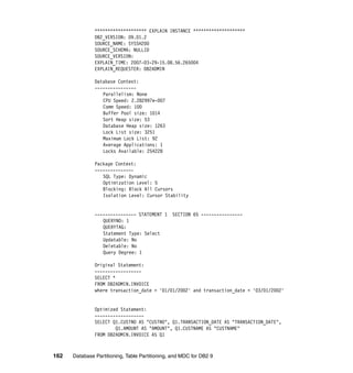 ******************** EXPLAIN INSTANCE ********************
               DB2_VERSION: 09.01.2
               SOURCE_NAME: SYSSH200
               SOURCE_SCHEMA: NULLID
               SOURCE_VERSION:
               EXPLAIN_TIME: 2007-03-29-15.08.56.265004
               EXPLAIN_REQUESTER: DB2ADMIN

               Database Context:
               ----------------
                  Parallelism: None
                  CPU Speed: 2.282997e-007
                  Comm Speed: 100
                  Buffer Pool size: 1014
                  Sort Heap size: 53
                  Database Heap size: 1263
                  Lock List size: 3251
                  Maximum Lock List: 92
                  Average Applications: 1
                  Locks Available: 254228

               Package Context:
               ---------------
                  SQL Type: Dynamic
                  Optimization Level: 5
                  Blocking: Block All Cursors
                  Isolation Level: Cursor Stability


               ---------------- STATEMENT 1     SECTION 65 ----------------
                  QUERYNO: 1
                  QUERYTAG:
                  Statement Type: Select
                  Updatable: No
                  Deletable: No
                  Query Degree: 1

               Original Statement:
               ------------------
               SELECT *
               FROM DB2ADMIN.INVOICE
               where transaction_date > '01/01/2002' and transaction_date < '03/01/2002'


               Optimized Statement:
               -------------------
               SELECT Q1.CUSTNO AS "CUSTNO", Q1.TRANSACTION_DATE AS "TRANSACTION_DATE",
                       Q1.AMOUNT AS "AMOUNT", Q1.CUSTNAME AS "CUSTNAME"
               FROM DB2ADMIN.INVOICE AS Q1



162   Database Partitioning, Table Partitioning, and MDC for DB2 9
 