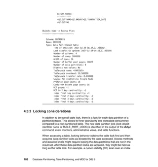 Column Names:
                             ------------
                             +Q2.CUSTNAME+Q2.AMOUNT+Q2.TRANSACTION_DATE
                             +Q2.CUSTNO


               Objects Used in Access Plan:
               ---------------------------

                  Schema: DB2ADMIN
                  Name: INVOICE
                  Type: Data Partitioned Table
                        Time of creation: 2007-03-29-08.34.37.296002
                        Last statistics update: 2007-03-29-09.05.17.937000
                        Number of columns: 4
                        Number of rows: 3000000
                        Width of rows: 36
                        Number of buffer pool pages: 30022
                        Number of data partitions: 9
                        Distinct row values: No
                        Tablespace name: <VARIOUS>
                        Tablespace overhead: 10.500000
                        Tablespace transfer rate: 0.140000
                        Source for statistics: Single Node
                        Prefetch page count: 16
                        Container extent page count: 16
                        RCT pages: -1
                        RCT full key cardinality: -1
                        Index first key cardinality: -1
                        Index first 2 keys cardinality: -1
                        Index first 3 keys cardinality: -1
                        Index first 4 keys cardinality: -1



4.3.3 Locking considerations
               In addition to an overall table lock, there is a lock for each data partition of a
               partitioned table. This allows for finer granularity and increased concurrency
               compared to a non-partitioned table. The new data partition lock (lock object
               identifier name is TABLE_PART_LOCK) is identified in the output of the db2pd
               command, event monitors, administrative views, and table functions.

               When accessing a table, locking behavior obtains the table lock first and then
               acquires data partition locks as dictated by the data accessed. Access methods
               and isolation levels might require locking the data partitions that are not in the
               result set. After these data partition locks are acquired, they might be held as
               long as the table lock. For example, a cursor stability (CS) scan over an index



166   Database Partitioning, Table Partitioning, and MDC for DB2 9
 