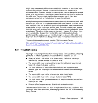 might keep the locks on previously accessed data partitions to reduce the costs
           of reacquiring the data partition lock if that data partition is referenced in
           subsequent keys. The data partition lock also carries the cost of ensuring access
           to the table spaces. For non-partitioned tables, table space access is handled by
           the table lock. Therefore, data partition locking occurs even if there is an
           exclusive or share lock at the table level for a partitioned table.

           Finer granularity allows one transaction to have exclusive access to a given data
           partition and avoid row locking while other transactions are able to access other
           data partitions. This can be a result of the plan chosen for a mass update or due
           to escalation of locks to the data partition level. The table lock for many access
           methods is normally an intent lock, even if the data partitions are locked in share
           or exclusive. This allows for increased concurrency. However, if non-intent locks
           are required at the data partition level and the plan indicates that all data
           partitions can be accessed, a non-intent lock might be chosen at the table level
           to prevent deadlocks between data partition locks from concurrent transactions.

           You can obtain more information from the DB2 Information Center:
           http://publib.boulder.ibm.com/infocenter/db2luw/v9/topic/com.ibm.db2.ud
           b.admin.doc/doc/c0021606.htm


4.3.4 Troubleshooting
           You might encounter problems when creating tables, adding partitions, attaching
           partitions, or detaching partitions. Reasons for these problems can be:
              An ATTACH fails if the source table data does not conform to the range
              specified for the new partition in the target table.
              The source table must be an existing non-partitioned table or a partitioned
              table with only a single data partition.
              The table definition for a source table must match the target table.The
              number, type, and ordering of columns must match for the source and target
              tables.
              The source table must not be a hierarchical table (typed table).
              The source table must not be a range-clustered table (RCT).
              The page size of table spaces must match. If they do not match, the result is
              message SQL1860.
              Detaching fails because you are detaching to an existing object.

           The DB2 Information Center has more in-depth information about problems that
           you might encounter, restrictions, and usage guidelines and can be accessed by
           using this link:



                                                            Chapter 4. Table partitioning   167
 