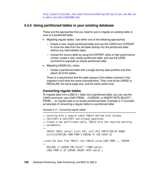 http://publib.boulder.ibm.com/infocenter/db2luw/v9/topic/com.ibm.db2.ud
               b.admin.doc/doc/c0022680.htm


4.3.5 Using partitioned tables in your existing database
               These are the approaches that you need to use to migrate an existing table or
               view to a partitioned table:
                    Migrating regular tables: Use either one of the following approaches:
                    – Create a new, empty partitioned table and use the LOAD from CURSOR
                      to move the data from the old table directly into the partitioned table
                      without any intermediate steps.
                    – Unload the source table by using the EXPORT utility or high performance
                      unload, create a new, empty partitioned table, and use the LOAD
                      command to populate an empty partitioned table.
                    Migrating UNION ALL views:
                    – Create a partitioned table with a single dummy data partition and then
                      attach all of the tables.
                    There is a requirement that the table spaces of the tables involved in this
                    migration must have the same characteristics. They must all be LARGE or
                    REGULAR, the same page size, and the same extent size.

               Converting regular tables
               To migrate data from a DB2 9.1 table into a partitioned table, you can use the
               LOAD command, use LOAD FROM ... CURSOR, or INSERT INTO SELECT ...
               FROM .... to migrate data to an empty partitioned table. Example 4-17 provides
               an example of converting a regular table to a partitioned table.

               Example 4-17 Converting regular tables

               --   Starting with a regular table TABLE1 defined with columns
               --   COL1(INT) & COL2(INT) and already populated.
               --   Create a new partitioned table, TABLE2 with the required matching
               --   parameters.
               --
                    CREATE TABLE table11 (col1 INT, col2 INT) PARTITION BY RANGE
                    (col1)(STARTING FROM FROM 0 ENDING AT 100 EVERY 5)

               --Load the data from TABLE1 into TABLE2 using LOAD FROM ... CURSOR
               --
                  DECLARE c1 CURSOR FOR SELECT * FROM table1;
                  LOAD FROM c1 OF CURSOR INSERT INTO table2 ;



168   Database Partitioning, Table Partitioning, and MDC for DB2 9
 