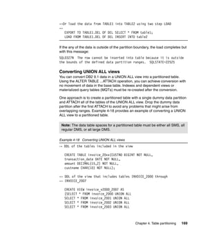 --Or load the data from TABLE1 into TABLE2 using two step LOAD
--
   EXPORT TO TABLE1.DEL OF DEL SELECT * FROM table1;
   LOAD FROM TABLE1.DEL OF DEL INSERT INTO table2

If the any of the data is outside of the partition boundary, the load completes but
with this message:
SQL0327N The row cannot be inserted into table because it is outside
the bounds of the defined data partition ranges. SQLSTATE=22525

Converting UNION ALL views
You can convert DB2 9.1 data in a UNION ALL view into a partitioned table.
Using the ALTER TABLE ...ATTACH operation, you can achieve conversion with
no movement of data in the base table. Indexes and dependent views or
materialized query tables (MQTs) must be re-created after the conversion.

One approach is to create a partitioned table with a single dummy data partition
and ATTACH all of the tables of the UNION ALL view. Drop the dummy data
partition after the first ATTACH to avoid any problems that might arise from
overlapping ranges. Example 4-18 provides an example of converting a UNION
ALL view to a partitioned table.

 Note: The data table spaces for a partitioned table must be either all SMS, all
 regular DMS, or all large DMS.

Example 4-18 Converting UNION ALL views
-- DDL of the tables included in the view

   CREATE TABLE invoice_20xx(CUSTNO BIGINT NOT NULL,
   transaction_date DATE NOT NULL,
   amount DECIMAL(15,2) NOT NULL,
   custname CHAR(10) NOT NULL);

-- DDL of the view that includes tables INVOICE_2000 through
-- INVOICE_2007

   CREATE VIEW invoice_v2000_2007 AS
   (SELECT * FROM invoice_2000 UNION ALL
   SELECT * FROM invoice_2001 UNION ALL
   SELECT * FROM invoice_2002 UNION ALL
   SELECT * FROM invoice_2003 UNION ALL



                                                 Chapter 4. Table partitioning   169
 