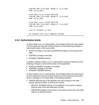 STARTING FROM '01-01-2005' ENDING AT '12-31-2005'
              FROM invoice_2005;

              ALTER TABLE invoice ATTACH PARTITION
              STARTING FROM '01-01-2006' ENDING AT '12-31-2006'
              FROM invoice_2006;

              ALTER TABLE invoice ATTACH PARTITION
              STARTING FROM '01-01-2007' ENDING AT '12-31-2007'
              FROM invoice_2007;

           -- Issue SET INTEGRITY on table

              SET INTEGRITY FOR invoice IMMEDIATE CHECKED;


4.3.6 Authorization levels
           To alter a table to attach a data partition, the privileges held by the authorization
           ID of the statement must also include at least one of the following privileges or
           authorization levels on the source table:
              SELECT privilege on the table and DROPIN privilege on the schema of the
              table
              CONTROL privilege on the table
              SYSADM or DBADM authority

           In addition, altering a table to attach a data partition requires at least one of the
           following privileges or authorization levels on the target table:
              ALTER and INSERT privileges on the table
              CONTROL privilege on the table
              SYSADM or DBADM authority

           To alter a table to detach a data partition, the privileges held by the authorization
           ID of the statement must also include at least one of the following authorization
           levels or privileges on the target table of the detached partition:
              CREATETAB authority on the database and USE privilege on the table
              spaces used by the table, as well as one of these:
              – IMPLICIT_SCHEMA authority on the database, if the implicit or explicit
                schema name of the new table does not exist
              – CREATEIN privilege on the schema, if the schema name of the new table
                refers to an existing schema




                                                              Chapter 4. Table partitioning   171
 