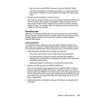 – Fast roll-out by using DETACH reduces the need for REORG TABLE.
      One of the key reasons for reorganizing a table is to reclaim space after
      bulk deletes. If DETACH is used instead of bulk delete, this reason goes
      away.
   Choose the size of ranges to match the roll-out.
   The range size needs to match your roll-out strategy. Ranges typically are by
   month or quarter, which yields a manageable number of ranges. You can
   have ranges smaller than the required roll-out amount and roll-out several
   ranges at a time. For example, define the range by month and roll-out three
   months at a time each quarter.

Spreading data
Separation of indexes and table data is not at all required, but we recommend
that you separate indexes and data to simplify space planning and your backup
strategy. Advanced performance tuning often results in putting indexes in
separate table spaces.

Index placement
For partitioned tables, indexes are separate objects. Different indexes of the
same table can be placed in different table spaces. Individual indexes can then
be reorganized independently. When placing the index, consider these actions:
   Separate indexes and table data to simplify size planning:
   – The size for each month’s worth of table data is fairly predictable.
   – For space planning, putting the indexes and table data together is
     relatively more complicated than separating the index and the table data
     into different table spaces.
   – Separating indexes is necessary for certain performance tuning.
   Specify the index placement at CREATE INDEX time.
   If you do not specify the table space when you CREATE INDEX, it looks at
   what you specified for INDEX IN when you created the table. If you did not
   specify anything for INDEX IN, the index is placed in the table space that held
   the first range at the time the table was created. Because indexes tend to be
   much larger than one range of the table, this often causes you to run out of
   space unexpectedly.
   Default placement is undesirable, because all indexes end up together with
   one range.




                                                Chapter 4. Table partitioning   173
 