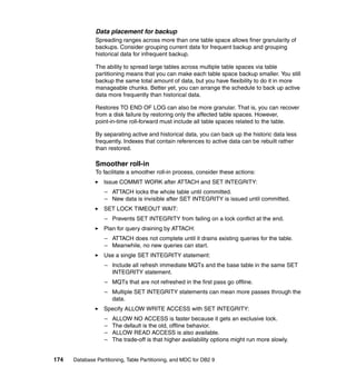 Data placement for backup
               Spreading ranges across more than one table space allows finer granularity of
               backups. Consider grouping current data for frequent backup and grouping
               historical data for infrequent backup.

               The ability to spread large tables across multiple table spaces via table
               partitioning means that you can make each table space backup smaller. You still
               backup the same total amount of data, but you have flexibility to do it in more
               manageable chunks. Better yet, you can arrange the schedule to back up active
               data more frequently than historical data.

               Restores TO END OF LOG can also be more granular. That is, you can recover
               from a disk failure by restoring only the affected table spaces. However,
               point-in-time roll-forward must include all table spaces related to the table.

               By separating active and historical data, you can back up the historic data less
               frequently. Indexes that contain references to active data can be rebuilt rather
               than restored.

               Smoother roll-in
               To facilitate a smoother roll-in process, consider these actions:
                  Issue COMMIT WORK after ATTACH and SET INTEGRITY:
                   – ATTACH locks the whole table until committed.
                   – New data is invisible after SET INTEGRITY is issued until committed.
                  SET LOCK TIMEOUT WAIT:
                   – Prevents SET INTEGRITY from failing on a lock conflict at the end.
                  Plan for query draining by ATTACH:
                   – ATTACH does not complete until it drains existing queries for the table.
                   – Meanwhile, no new queries can start.
                  Use a single SET INTEGRITY statement:
                   – Include all refresh immediate MQTs and the base table in the same SET
                     INTEGRITY statement.
                   – MQTs that are not refreshed in the first pass go offline.
                   – Multiple SET INTEGRITY statements can mean more passes through the
                     data.
                  Specify ALLOW WRITE ACCESS with SET INTEGRITY:
                   –   ALLOW NO ACCESS is faster because it gets an exclusive lock.
                   –   The default is the old, offline behavior.
                   –   ALLOW READ ACCESS is also available.
                   –   The trade-off is that higher availability options might run more slowly.


174   Database Partitioning, Table Partitioning, and MDC for DB2 9
 