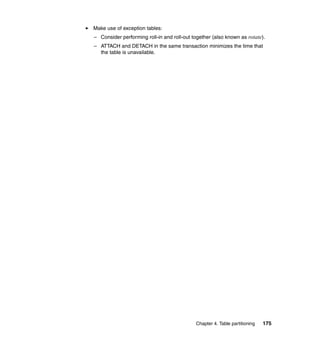 Make use of exception tables:
– Consider performing roll-in and roll-out together (also known as rotate).
– ATTACH and DETACH in the same transaction minimizes the time that
  the table is unavailable.




                                            Chapter 4. Table partitioning   175
 