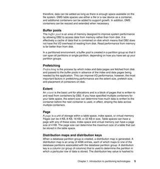 therefore, data can be added as long as there is enough space available on the
file system. DMS table spaces use either a file or a raw device as a container,
and additional containers can be added to support growth. In addition, DMS
containers can be resized and extended when necessary.

Buffer pools
The buffer pool is an area of memory designed to improve system performance
by allowing DB2 to access data from memory rather than from disk. It is
effectively a cache of data that is contained on disk which means that DB2 does
not have the I/O overhead of reading from disk. Read performance from memory
is far better than from disk.

In a partitioned environment, a buffer pool is created in a partition group so that it
can span all partitions or single partition, depending on how you have set up your
partition groups.

Prefetching
Prefetching is the process by which index and data pages are fetched from disk
and passed to the buffer pools in advance of the index and data pages being
needed by the application. This can improve I/O performance; however, the most
important factors in prefetching performance are the extent size, prefetch size,
and placement of containers on disk.

Extent
An extent is the basic unit for allocations and is a block of pages that is written to
and read from containers by DB2. If you have specified multiple containers for
your table space, the extent size can determine how much data is written to the
container before the next container is used, in effect, striping the data across
multiple containers.

Page
A page is a unit of storage within a table space, index space, or virtual memory.
Pages can be 4 KB, 8 KB, 16 KB, or 32 KB in size. Table spaces can have a
page with any of these sizes. Index space and virtual memory can have a page
size of 4 KB. The page size can determine the maximum size of a table that can
be stored in the table space.

Distribution maps and distribution keys
When a database partition group is created, a distribution map is generated. A
distribution map is an array of 4096 entries, each of which maps to one of the
database partitions associated with the database partition group. A distribution
key is a column (or group of columns) that is used to determine the partition in
which a particular row of data is stored. The distribution key value is hashed to


                                Chapter 1. Introduction to partitioning technologies   5
 