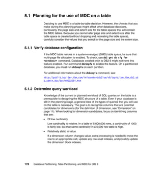 5.1 Planning for the use of MDC on a table
               Deciding to use MDC is a table-by-table decision. However, the choices that you
               make during the planning phase might affect other database decisions,
               particularly, the page size and extent size for the table spaces that will contain
               the MDC tables. Because you cannot alter page size and extent size after the
               table space is created (without dropping and recreating the table space),
               carefully consider the values that you select for the page size and the extent size.


5.1.1 Verify database configuration
               If the MDC table resides in a system-managed (SMS) table space, be sure that
               multi-page file allocation is enabled. To check, use db2 get db cfg for
               <database> command. Databases created prior to DB2 9 might not have this
               feature enabled. Run command db2empfa to enable the feature. On a partitioned
               database, you must run db2empfa on each partition.

               For additional information about the db2empfa command, see:
               http://publib.boulder.ibm.com/infocenter/db2luw/v9/topic/com.ibm.db2.ud
               b.admin.doc/doc/r0002054.htm


5.1.2 Determine query workload
               Knowledge of the current or planned workload of SQL queries on the table is a
               prerequisite to designing the MDC structure of a table. Even if your database is
               still in the planning stage, a general idea of the types of queries that you will use
               on the table is necessary. The goal is to recognize columns that are potential
               candidates for dimensions (for the definition of dimension, see “Dimension” on
               page 11). When looking for dimension candidates, focus on identifying columns
               that are:
                  Of low cardinality
                  Low cardinality is relative. In a table of 5,000,000 rows, a cardinality of 1000
                  is fairly low, but that same cardinality in a 5,000 row table is high.
                  Relatively static in value
                  If a dimension column changes value, extra processing is needed to move the
                  row to an appropriate cell, update any row-level indexes, and possibly update
                  the dimension block indexes.




178   Database Partitioning, Table Partitioning, and MDC for DB2 9
 