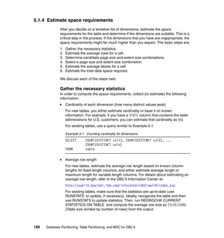 5.1.4 Estimate space requirements
               After you decide on a tentative list of dimensions, estimate the space
               requirements for the table and determine if the dimensions are suitable. This is a
               critical step in the process. If the dimensions that you have are inappropriate, the
               space requirements might be much higher than you expect. The basic steps are:
               1.   Gather the necessary statistics.
               2.   Estimate the average rows for a cell.
               3.   Determine candidate page size and extent size combinations.
               4.   Select a page size and extent size combination.
               5.   Estimate the average blocks for a cell.
               6.   Estimate the total data space required.

               We discuss each of the steps next.

               Gather the necessary statistics
               In order to compute the space requirements, collect (or estimate) the following
               information:
                    Cardinality of each dimension (how many distinct values exist)
                    For new tables, you either estimate cardinality or base it on known
                    information. For example, if you have a STATE column that contains the state
                    abbreviations for U.S. customers, you can estimate that cardinality as 50).
                    For existing tables, use a query similar to Example 5-1.

                    Example 5-1 Counting cardinality for dimensions
                    SELECT       COUNT(DISTINCT col1), COUNT(DISTINCT col2), ...
                                 COUNT(DISTINCT coln)
                    FROM         table

                    Average row length
                    For new tables, estimate the average row length based on known column
                    lengths for fixed length columns, and either estimate average length or
                    maximum length for variable length columns. For details about estimating an
                    average row length, refer to the DB2 9 Information Center at:
                    http://publib.boulder.ibm.com/infocenter/db2luw/v9/index.jsp
                    For existing tables, make sure that the statistics are up-to-date (use
                    RUNSTATS to update, if necessary). Ideally, reorganize the table and then
                    use RUNSTATS to update statistics. Then, run REORGCHK CURRENT
                    STATISTICS ON TABLE and compute the average row size as TSIZE/CARD
                    (Table size divided by number of rows) from the output.



180   Database Partitioning, Table Partitioning, and MDC for DB2 9
 