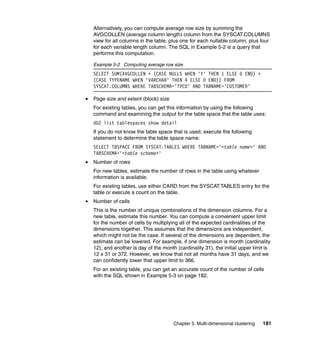 Alternatively, you can compute average row size by summing the
AVGCOLLEN (average column length) column from the SYSCAT.COLUMNS
view for all columns in the table, plus one for each nullable column, plus four
for each variable length column. The SQL in Example 5-2 is a query that
performs this computation.

Example 5-2 Computing average row size
SELECT SUM(AVGCOLLEN + (CASE NULLS WHEN 'Y' THEN 1 ELSE 0 END) +
(CASE TYPENAME WHEN 'VARCHAR' THEN 4 ELSE 0 END)) FROM
SYSCAT.COLUMNS WHERE TABSCHEMA='TPCD' AND TABNAME='CUSTOMER'

Page size and extent (block) size
For existing tables, you can get this information by using the following
command and examining the output for the table space that the table uses:
db2 list tablespaces show detail
If you do not know the table space that is used, execute the following
statement to determine the table space name:
SELECT TBSPACE FROM SYSCAT.TABLES WHERE TABNAME='<table name>' AND
TABSCHEMA='<table schema>'
Number of rows
For new tables, estimate the number of rows in the table using whatever
information is available.
For existing tables, use either CARD from the SYSCAT.TABLES entry for the
table or execute a count on the table.
Number of cells
This is the number of unique combinations of the dimension columns. For a
new table, estimate this number. You can compute a convenient upper limit
for the number of cells by multiplying all of the expected cardinalities of the
dimensions together. This assumes that the dimensions are independent,
which might not be the case. If several of the dimensions are dependent, the
estimate can be lowered. For example, if one dimension is month (cardinality
12), and another is day of the month (cardinality 31), the initial upper limit is
12 x 31 or 372. However, we know that not all months have 31 days, and we
can confidently lower that upper limit to 366.
For an existing table, you can get an accurate count of the number of cells
with the SQL shown in Example 5-3 on page 182.




                                    Chapter 5. Multi-dimensional clustering   181
 