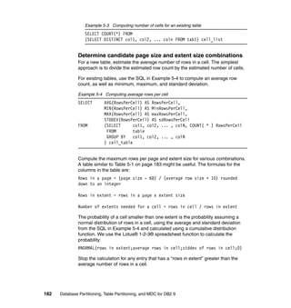 Example 5-3 Computing number of cells for an existing table
                  SELECT COUNT(*) FROM
                  (SELECT DISTINCT col1, col2, ... coln FROM tab1) cell_list


               Determine candidate page size and extent size combinations
               For a new table, estimate the average number of rows in a cell. The simplest
               approach is to divide the estimated row count by the estimated number of cells.

               For existing tables, use the SQL in Example 5-4 to compute an average row
               count, as well as minimum, maximum, and standard deviation.

               Example 5-4 Computing average rows per cell
               SELECT       AVG(RowsPerCell) AS RowsPerCell,
                            MIN(RowsPerCell) AS MinRowsPerCell,
                            MAX(RowsPerCell) AS maxRowsPerCell,
                            STDDEV(RowsPerCell) AS sdRowsPerCell
               FROM         (SELECT      col1, col2, ... , colN, COUNT( * ) RowsPerCell
                             FROM        table
                             GROUP BY    col1, col2, ... , colN
                            ) cell_table


               Compute the maximum rows per page and extent size for various combinations.
               A table similar to Table 5-1 on page 183 might be useful. The formulas for the
               columns in the table are:
               Rows in a page = (page size - 68) / (average row size + 10) rounded
               down to an integer

               Rows in extent = rows in a page x extent size

               Number of extents needed for a cell = rows in cell / rows in extent

               The probability of a cell smaller than one extent is the probability assuming a
               normal distribution of rows in a cell, using the average and standard deviation
               from the SQL in Example 5-4 and calculated using a cumulative distribution
               function. We use the Lotus® 1-2-3® spreadsheet function to calculate the
               probability:
               @NORMAL(rows in extent;average rows in cell;stddev of rows in cell;0)

               Stop the calculation for any entry that has a “rows in extent” greater than the
               average number of rows in a cell.




182   Database Partitioning, Table Partitioning, and MDC for DB2 9
 