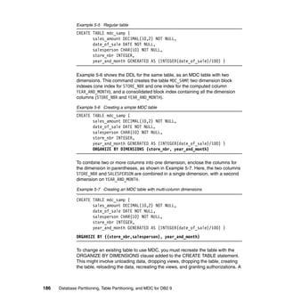 Example 5-5 Regular table
               CREATE TABLE mdc_samp (
                      sales_amount DECIMAL(10,2) NOT NULL,
                      date_of_sale DATE NOT NULL,
                      salesperson CHAR(10) NOT NULL,
                      store_nbr INTEGER,
                      year_and_month GENERATED AS (INTEGER(date_of_sale)/100) )


               Example 5-6 shows the DDL for the same table, as an MDC table with two
               dimensions. This command creates the table MDC_SAMP, two dimension block
               indexes (one index for STORE_NBR and one index for the computed column
               YEAR_AND_MONTH), and a consolidated block index containing all the dimension
               columns (STORE_NBR and YEAR_AND_MONTH).

               Example 5-6 Creating a simple MDC table
               CREATE TABLE mdc_samp (
                      sales_amount DECIMAL(10,2) NOT NULL,
                      date_of_sale DATE NOT NULL,
                      salesperson CHAR(10) NOT NULL,
                      store_nbr INTEGER,
                      year_and_month GENERATED AS (INTEGER(date_of_sale)/100) )
                      ORGANIZE BY DIMENSIONS (store_nbr, year_and_month)

               To combine two or more columns into one dimension, enclose the columns for
               the dimension in parentheses, as shown in Example 5-7. Here, the two columns
               STORE_NBR and SALESPERSON are combined in a single dimension, with a second
               dimension on YEAR_AND_MONTH.

               Example 5-7 Creating an MDC table with multi-column dimensions

               CREATE TABLE mdc_samp (
                      sales_amount DECIMAL(10,2) NOT NULL,
                      date_of_sale DATE NOT NULL,
                      salesperson CHAR(10) NOT NULL,
                      store_nbr INTEGER,
                      year_and_month GENERATED AS (INTEGER(date_of_sale)/100) )
               ORGANIZE BY ((store_nbr,salesperson), year_and_month)

               To change an existing table to use MDC, you must recreate the table with the
               ORGANIZE BY DIMENSIONS clause added to the CREATE TABLE statement.
               This might involve unloading data, dropping views, dropping the table, creating
               the table, reloading the data, recreating the views, and granting authorizations. A



186   Database Partitioning, Table Partitioning, and MDC for DB2 9
 