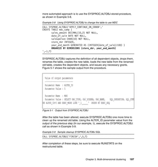 more automated approach is to use the SYSPROC.ALTOBJ stored procedure,
as shown in Example 5-8.

Example 5-8 Using SYSPROC.ALTOBJ to change the table to use MDC
CALL SYSPROC.ALTOBJ('APPLY_CONTINUE_ON_ERROR','
CREATE TABLE mdc_samp (
        sales_amount DECIMAL(10,2) NOT NULL,
        date_of_sale DATE NOT NULL,
        salesperson CHAR(10) NOT NULL,
        store_nbr INTEGER,
        year_and_month GENERATED AS (INTEGER(date_of_sale)/100) )
        ORGANIZE BY DIMENSIONS (store_nbr, year_and_month)
',-1,?)

SYSPROC.ALTOBJ captures the definition of all dependent objects, drops them,
renames the table, creates the new table, loads the new table from the renamed
old table, creates the dependent objects, and issues any necessary grants.
Figure 5-1 shows the sample output from the procedure.




Figure 5-1 Output from SYSPROC.ALTOBJ

After the table has been altered, execute SYSPROC.ALTOBJ one more time to
clean up the renamed old table. Using the ALTER_ID parameter value from the
output of the previous step (In our example, 5), execute the SYSPROC.ALTOBJ
call as shown in Example 5-9.

Example 5-9 Sample cleanup SYSPROC.ALTOBJ SQL
CALL SYSPROC.ALTOBJ('FINISH',",5,?)

After completion of these steps, be sure to execute RUNSTATS on the
restructured table.



                                     Chapter 5. Multi-dimensional clustering   187
 