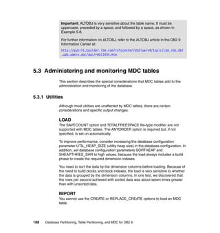 Important: ALTOBJ is very sensitive about the table name. It must be
                uppercase, preceded by a space, and followed by a space, as shown in
                Example 5-8.

                For further information on ALTOBJ, refer to the ALTOBJ article in the DB2 9
                Information Center at:
                http://publib.boulder.ibm.com/infocenter/db2luw/v9/topic/com.ibm.db2
                .udb.admin.doc/doc/r0011934.htm



5.3 Administering and monitoring MDC tables
               This section describes the special considerations that MDC tables add to the
               administration and monitoring of the database.


5.3.1 Utilities
               Although most utilities are unaffected by MDC tables, there are certain
               considerations and specific output changes.

               LOAD
               The SAVECOUNT option and TOTALFREESPACE file-type modifier are not
               supported with MDC tables. The ANYORDER option is required but, if not
               specified, is set on automatically.

               To improve performance, consider increasing the database configuration
               parameter UTIL_HEAP_SIZE (utility heap size) in the database configuration. In
               addition, set database configuration parameters SORTHEAP and
               SHEAPTHRES_SHR to high values, because the load always includes a build
               phase to create the required dimension indexes.

               You need to sort the data by the dimension columns before loading. Because of
               the need to build blocks and block indexes, the load is very sensitive to whether
               the data is grouped by the dimension columns. In one test, we discovered that
               the rows per second achieved with sorted data was about seven times greater
               than with unsorted data.

               IMPORT
               You cannot use the CREATE or REPLACE_CREATE options to load an MDC
               table.




188   Database Partitioning, Table Partitioning, and MDC for DB2 9
 