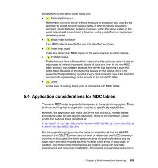 Descriptions of the items worth noting are:
                Estimated timerons
            Remember, timerons are an artificial measure of execution cost used by the
            optimizer to select between access paths. A timeron cannot be used to
            compare results between systems. However, within the same system in the
            same operational environment, a timeron can be a valid form of comparison
            between queries.
                 Block index selection
            If an MDC index is selected for use, it is identified as shown.
                Index keys used
            Index key fields of an MDC appear in the same manner as other indexes.
                Prefetch status
            Prefetch status here is None, which means that the optimizer does not see an
            advantage to prefetching several blocks of data at a time. In the non-MDC
            table, prefetch was Eligible, because the server was planning to scan the
            entire table. Because of the clustering caused by the blocks, there is no
            guarantee that prefetching is useful. Every block contains rows to be selected
            compared to a percentage of the extents in the non-MDC table.
                Locks
            A new level of locking, block level, is introduced with MDC tables.



5.4 Application considerations for MDC tables
         The use of MDC tables is generally transparent to the application program. There
         is almost nothing that an application must do to specifically exploit them.

         However, the application can make use of the way that MDC handles delete
         processing under certain specific conditions. There is an Information Center
         article that outlines these conditions at:
         http://publib.boulder.ibm.com/infocenter/db2luw/v9/topic/com.ibm.db2.ud
         b.admin.doc/doc/c0007338.htm

         For the application programmer, the prime consideration is that the WHERE
         clause on the DELETE either does not exist or references only MDC dimension
         columns. In that case, the delete operation does not physically delete and log
         each row in the cells involved, but only modifies a few bytes in each page. In
         addition, only these small modifications are logged, along with any index
         maintenance and block map modification. This results in a significant reduction in



                                                Chapter 5. Multi-dimensional clustering   193
 