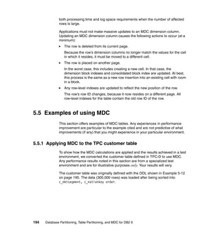 both processing time and log space requirements when the number of affected
               rows is large.

               Applications must not make massive updates to an MDC dimension column.
               Updating an MDC dimension column causes the following actions to occur (at a
               minimum):
                  The row is deleted from its current page.
                  Because the row’s dimension columns no longer match the values for the cell
                  in which it resides, it must be moved to a different cell.
                  The row is placed on another page.
                  In the worst case, this includes creating a new cell. In that case, the
                  dimension block indexes and consolidated block index are updated. At best,
                  this process is the same as a new row insertion into an existing cell with room
                  in a block.
                  Any row-level indexes are updated to reflect the new position of the row.
                  The row’s row ID changes, because it now resides on a different page. All
                  row-level indexes for the table contain the old row ID of the row.



5.5 Examples of using MDC
               This section offers examples of MDC tables. Any experiences in performance
               improvement are particular to the example cited and are not predictive of what
               improvements (if any) that you might experience in your particular environment.


5.5.1 Applying MDC to the TPC customer table
               To show how the MDC calculations are applied and the results achieved in a test
               environment, we converted the customer table defined in TPC-D to use MDC.
               Any performance results noted in this section are from a specialized test
               environment and are for illustrative purposes only. Your results will vary.

               The customer table was originally defined with the DDL shown in Example 5-12
               on page 195. The data (300,000 rows) was loaded after being sorted into
               c_mktsegment, c_nationkey order.




194   Database Partitioning, Table Partitioning, and MDC for DB2 9
 