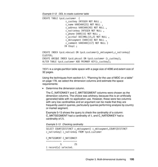 Example 5-12 DDL to create customer table
CREATE TABLE tpcd.customer (
                  c_custkey INTEGER NOT NULL ,
                  c_name VARCHAR(25) NOT NULL ,
                  c_address VARCHAR(40) NOT NULL ,
                  c_nationkey INTEGER NOT NULL ,
                  c_phone CHAR(15) NOT NULL ,
                  c_acctbal DECIMAL(15,2) NOT NULL ,
                  c_mktsegment CHAR(10) NOT NULL ,
                  c_comment VARCHAR(117) NOT NULL )
                 IN tbsp1 ;

CREATE INDEX tpcd.ndxcust ON tpcd.customer(c_mktsegment,c_nationkey)
CLUSTER;
CREATE UNIQUE INDEX tpcd.pkcust ON tpcd.customer (c_custkey);
ALTER TABLE tpcd.customer ADD PRIMARY KEY(c_custkey);

TBSP1 is a single-partition table space with a page size of 4096 and extent size of
32 pages.

Using the techniques from section 5.1, “Planning for the use of MDC on a table”
on page 178, we select the dimension columns and estimate the space
requirements:
   Determine the dimension column.
   The C_NATIONKEY and C_MKTSEGMENT columns were chosen as the
   dimension columns. The choice was arbitrary, because this is an artificially
   generated table with no application use. However, these were two columns
   with very low cardinalities and an argument can be made that they are
   frequently used in queries, particularly queries performing analysis by country
   or market segment.
   Example 5-13 shows the query to check the cardinality of a column:
   C_MKTSEGMENT had a cardinality of 5, and C_NATIONKEY had a
   cardinality of 25.

   Example 5-13 Checking cardinality
   SELECT COUNT(DISTINCT c_mktsegment) c_mktsegment,COUNT(DISTINCT
   c_nationkey) c_nationkey FROM tpcd.customer

   C_MKTSEGMENT C_NATIONKEY
   ------------ -----------
              5          25
   1 record(s) selected.



                                       Chapter 5. Multi-dimensional clustering   195
 