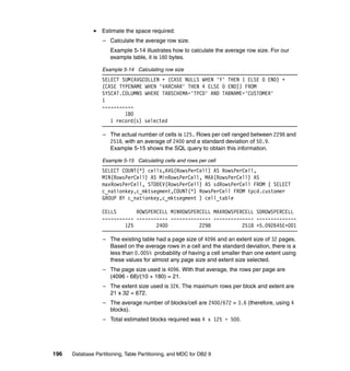 Estimate the space required:
                   – Calculate the average row size.
                      Example 5-14 illustrates how to calculate the average row size. For our
                      example table, it is 180 bytes.

                  Example 5-14 Calculating row size
                  SELECT SUM(AVGCOLLEN + (CASE NULLS WHEN 'Y' THEN 1 ELSE 0 END) +
                  (CASE TYPENAME WHEN 'VARCHAR' THEN 4 ELSE 0 END)) FROM
                  SYSCAT.COLUMNS WHERE TABSCHEMA='TPCD' AND TABNAME='CUSTOMER'
                  1
                  -----------
                          180
                     1 record(s) selected

                   – The actual number of cells is 125. Rows per cell ranged between 2298 and
                     2518, with an average of 2400 and a standard deviation of 50.9.
                     Example 5-15 shows the SQL query to obtain this information.

                  Example 5-15 Calculating cells and rows per cell
                  SELECT COUNT(*) cells,AVG(RowsPerCell) AS RowsPerCell,
                  MIN(RowsPerCell) AS MinRowsPerCell, MAX(RowsPerCell) AS
                  maxRowsPerCell, STDDEV(RowsPerCell) AS sdRowsPerCell FROM ( SELECT
                  c_nationkey,c_mktsegment,COUNT(*) RowsPerCell FROM tpcd.customer
                  GROUP BY c_nationkey,c_mktsegment ) cell_table

                  CELLS       ROWSPERCELL MINROWSPERCELL MAXROWSPERCELL SDROWSPERCELL
                  ----------- ----------- -------------- -------------- --------------
                          125        2400           2298           2518 +5.092645E+001

                   – The existing table had a page size of 4096 and an extent size of 32 pages.
                     Based on the average rows in a cell and the standard deviation, there is a
                     less than 0.005% probability of having a cell smaller than one extent using
                     these values for almost any page size and extent size selected.
                   – The page size used is 4096. With that average, the rows per page are
                     (4096 - 68)/(10 + 180) = 21.
                   – The extent size used is 32K. The maximum rows per block and extent are
                     21 x 32 = 672.
                   – The average number of blocks/cell are 2400/672 = 3.6 (therefore, using 4
                     blocks).
                   – Total estimated blocks required was 4 x 125 = 500.




196   Database Partitioning, Table Partitioning, and MDC for DB2 9
 