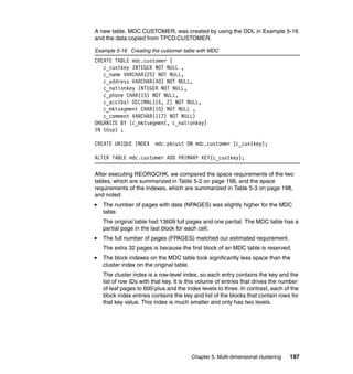 A new table, MDC.CUSTOMER, was created by using the DDL in Example 5-16
and the data copied from TPCD.CUSTOMER.

Example 5-16 Creating the customer table with MDC
CREATE TABLE mdc.customer (
   c_custkey INTEGER NOT NULL ,
   c_name VARCHAR(25) NOT NULL,
   c_address VARCHAR(40) NOT NULL,
   c_nationkey INTEGER NOT NULL,
   c_phone CHAR(15) NOT NULL,
   c_acctbal DECIMAL(15, 2) NOT NULL,
   c_mktsegment CHAR(10) NOT NULL ,
   c_comment VARCHAR(117) NOT NULL)
ORGANIZE BY (c_mktsegment, c_nationkey)
IN tbsp1 ;

CREATE UNIQUE INDEX     mdc.pkcust ON mdc.customer (c_custkey);

ALTER TABLE mdc.customer ADD PRIMARY KEY(c_custkey);

After executing REORGCHK, we compared the space requirements of the two
tables, which are summarized in Table 5-2 on page 198, and the space
requirements of the indexes, which are summarized in Table 5-3 on page 198,
and noted:
   The number of pages with data (NPAGES) was slightly higher for the MDC
   table.
   The original table had 13609 full pages and one partial. The MDC table has a
   partial page in the last block for each cell.
   The full number of pages (FPAGES) matched our estimated requirement.
   The extra 32 pages is because the first block of an MDC table is reserved.
   The block indexes on the MDC table took significantly less space than the
   cluster index on the original table.
   The cluster index is a row-level index, so each entry contains the key and the
   list of row IDs with that key. It is this volume of entries that drives the number
   of leaf pages to 600-plus and the index levels to three. In contrast, each of the
   block index entries contains the key and list of the blocks that contain rows for
   that key value. This index is much smaller and only has two levels.




                                        Chapter 5. Multi-dimensional clustering   197
 