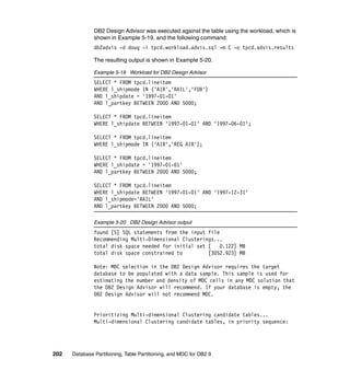 DB2 Design Advisor was executed against the table using the workload, which is
               shown in Example 5-19, and the following command:
               db2advis -d doug -i tpcd.workload.advis.sql -m C -o tpcd.advis.results

               The resulting output is shown in Example 5-20.

               Example 5-19 Workload for DB2 Design Advisor
               SELECT * FROM tpcd.lineitem
               WHERE l_shipmode IN ('AIR','RAIL','FOB')
               AND l_shipdate = '1997-01-01'
               AND l_partkey BETWEEN 2000 AND 5000;

               SELECT * FROM tpcd.lineitem
               WHERE l_shipdate BETWEEN '1997-01-01' AND '1997-06-01';

               SELECT * FROM tpcd.lineitem
               WHERE l_shipmode IN ('AIR','REG AIR');

               SELECT * FROM tpcd.lineitem
               WHERE l_shipdate = '1997-01-01'
               AND l_partkey BETWEEN 2000 AND 5000;

               SELECT * FROM tpcd.lineitem
               WHERE l_shipdate BETWEEN '1997-01-01' AND '1997-12-31'
               AND l_shipmode='RAIL'
               AND l_partkey BETWEEN 2000 AND 5000;

               Example 5-20 DB2 Design Advisor output
               found [5] SQL statements from the input file
               Recommending Multi-Dimensional Clusterings...
               total disk space needed for initial set [    0.122] MB
               total disk space constrained to         [3052.923] MB

               Note: MDC selection in the DB2 Design Advisor requires the target
               database to be populated with a data sample. This sample is used for
               estimating the number and density of MDC cells in any MDC solution that
               the DB2 Design Advisor will recommend. If your database is empty, the
               DB2 Design Advisor will not recommend MDC.


               Prioritizing Multi-dimensional Clustering candidate tables...
               Multi-dimensional Clustering candidate tables, in priority sequence:




202   Database Partitioning, Table Partitioning, and MDC for DB2 9
 