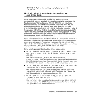 ORGANIZE BY (l_shipmode, l_ship_yymm, l_days_in_transit)
    IN "TBSP1" ;

CREATE INDEX mdc.ndx_l_partnbr ON mdc.lineitem (l_partkey)
   ALLOW REVERSE SCANS;

As we noted previously, this table includes both a monotonic and a
non-monotonic function. Monotonic functions increase as the variables in the
function increase. The function for L_DAYS_IN_TRANSIT is non-monotonic,
because increasing one or both dates does not necessarily mean that the
function value increases. For example, if the dates were 2001-01-31 for
L_SHIPDATE and 2001-02-05 for L_RECEIPTDATE, the function computes a value of
5. Increase L_SHIPDATE to 2001-02-01, and the function computes a value of 4.
The function for L_SHIP_YYMM is monotonic, which is readily apparent by noting
that division or multiplication by a positive constant always yields a value that
increases as the original number increases.

When a column defined as a monotonic function on a base column is used as a
dimension, DB2 can use predicates on the base column to compute predicates
on the dimension column. For example, a predicate of L_SHIPDATE BETWEEN
'2001-02-05' AND '2001-03-02' can be translated by the database server into a
range predicate of L_SHIP_YYMM BETWEEN 200102 AND 200103.

Some sample queries and explanations of their access paths:
   SELECT * FROM mdc.lineitem WHERE l_shipmode IN ('AIR', 'RAIL', 'FOB')
   AND l_days_in_transit IN(5,6,7,8,9,10) AND l_partkey BETWEEN 2000
   AND 5000;
   Use the block index for L_SHIPMODE and the block index for
   L_DAYS_IN_TRANSIT to get two lists of block IDs. AND those two lists to select
   block IDs that are in both lists. Match that list to the list of row IDs found from
   the PARTKEY index. Use the resultant list of row IDs to fetch data rows.
   SELECT * FROM mdc.lineitem WHERE l_shipdate BETWEEN '1997-01-01' AND
   '1997-06-01' AND l_partkey BETWEEN 2000 AND 5000;
   Use the block index for L_SHIP_YYMM limited by keys between 199701 and
   199706 to get the block IDs. Match the block IDs with the row IDs from the
   PARTKEY index limited by keys between 2000 and 5000.
   SELECT * FROM mdc.lineitem WHERE YEAR(l_shipdate) = 1997 AND
   l_partkey BETWEEN 2000 AND 5000;
   Use the PARTKEY index limited by a key between 2000 and 5000. L_SHIPDATE
   values are resolved as SARGable predicates (tested after the row is read).
   This query did not use the dimension index.




                                        Chapter 5. Multi-dimensional clustering   205
 