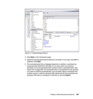 Figure 5-3 Selecting Design Advisor

3. Click Next on the introduction page.
4. Select the desired performance features to consider. In our case, only MDC is
   selected. Click Next.
5. The workload panel that is displayed depends on whether a workload has
   previously been defined for the table. In our case, there is no previous
   workload, so we are presented with a panel to enter a workload name. See
   Figure 5-4 on page 208. The workload name is not significant to the process;
   it is used to recall the workload later. You can either import a workload from
   another source or add the individual SQL statements for the workload to be
   analyzed. We have our workload in a text file, so we click Import.




                                      Chapter 5. Multi-dimensional clustering   207
 