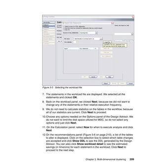Figure 5-5 Selecting the workload file

7. The statements in the workload file are displayed. We selected all the
   statements and clicked OK.
8. Back on the workload panel, we clicked Next, because we did not want to
   change any of the statements or their relative execution frequency.
9. We do not need to calculate statistics on the tables in the workflow, because
   all of our statistics are current. Click Next to proceed.
10.Choose any options needed on the Options panel of the Design Advisor. We
   do not want to limit the disk space utilized for MDC, so do not select any
   options and just click Next.
11. On the Calculation panel, select Now for when to execute analysis and click
   Next.
12.On the recommendations panel (Figure 5-6 on page 210), a list of the tables
   to alter is displayed. Click on the selection box to select which table changes
   are accepted and click Show DDL to see the DDL generated by the Design
   Advisor. You can also click Show workload detail to see the estimated
   savings (in timerons) for each statement in the workload. Click Next to
   proceed to the next step.


                                         Chapter 5. Multi-dimensional clustering   209
 