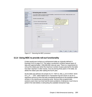 Figure 5-7 Executing the MDC conversion


5.5.4 Using MDC to provide roll-out functionality
           A data warehouse contains an achievement table as originally defined in
           Example 5-22 on page 212. This table in production contains several years of
           data with approximately 1,500,000,000 rows per year. There is a requirement to
           roll-out the oldest year when the maximum number of years planned for the table
           has been reached. In other words, if we are storing three years in the table, we
           delete the oldest year after adding the fourth year.

           As the table was defined, the simple DELETE FROM AG.CMWT_O_ACHIEVEMENT WHERE
           ACCT_YR = '2005' either failed due to “transaction log full” errors or ran for a
           significant amount of time that was considered excessive for the available update
           window in the warehouse processing cycle. Various other programmatic
           solutions were tried, but most had the same problems of taking too much time to
           perform the total delete or exhausting the available transaction logs.




                                                 Chapter 5. Multi-dimensional clustering   211
 